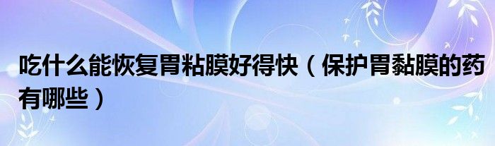 吃什么能恢復(fù)胃粘膜好得快（保護胃黏膜的藥有哪些）