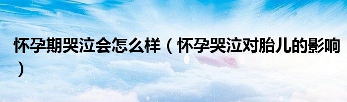懷孕期哭泣會(huì)怎么樣(懷孕哭泣對(duì)胎兒的影響)