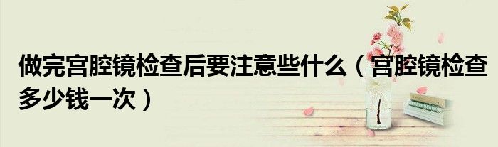做完宮腔鏡檢查后要注意些什么（宮腔鏡檢查多少錢一次）