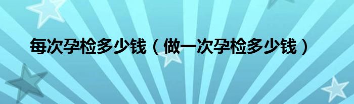 每次孕檢多少錢(qián)(做一次孕檢多少錢(qián))
