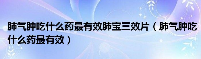 肺氣腫吃什么藥最有效肺寶三效片(肺氣腫吃什么藥最有效)