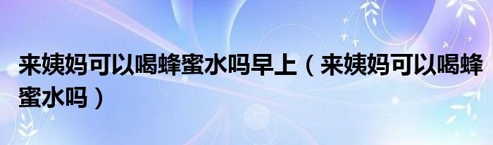 來姨媽可以喝蜂蜜水嗎早上（來姨媽可以喝蜂蜜水嗎）