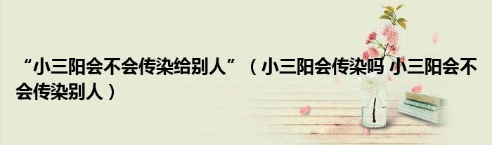 “小三陽(yáng)會(huì)不會(huì)傳染給別人”（小三陽(yáng)會(huì)傳染嗎 小三陽(yáng)會(huì)不會(huì)傳染別人）