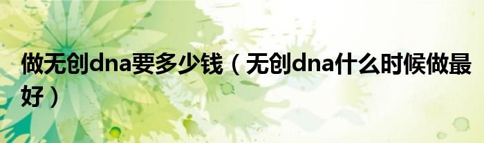 做無(wú)創(chuàng)dna要多少錢（無(wú)創(chuàng)dna什么時(shí)候做最好）