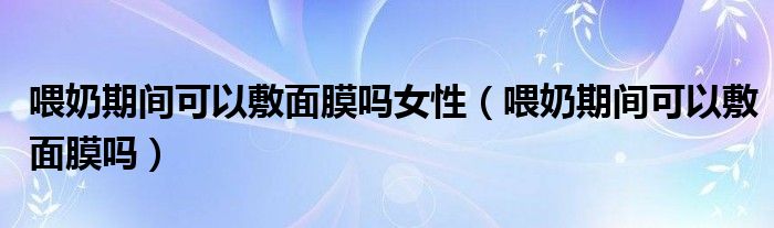 喂奶期間可以敷面膜嗎女性（喂奶期間可以敷面膜嗎）