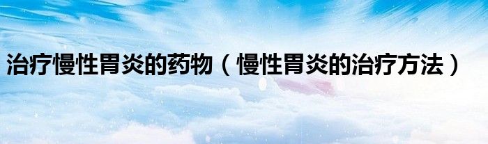 治療慢性胃炎的藥物（慢性胃炎的治療方法）