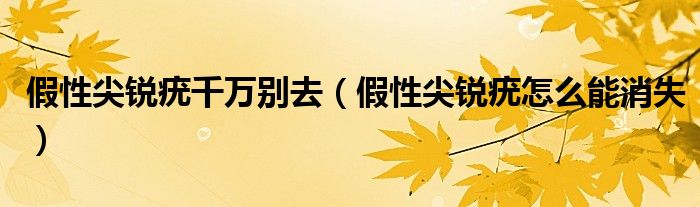 假性尖銳疣千萬(wàn)別去(假性尖銳疣怎么能消失)