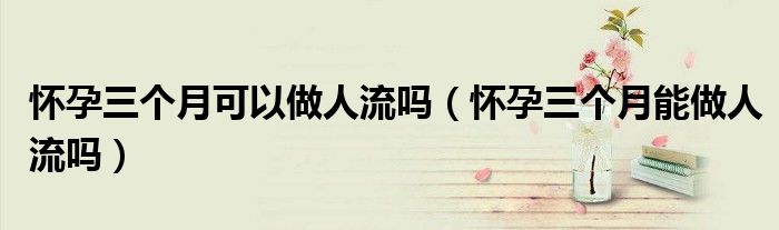 懷孕三個(gè)月可以做人流嗎(懷孕三個(gè)月能做人流嗎)