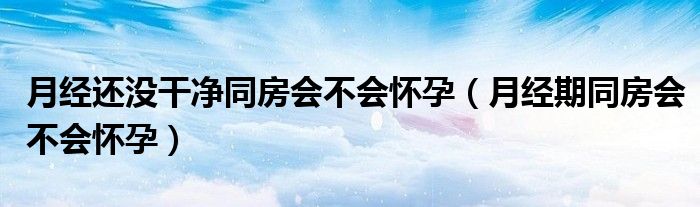 月經(jīng)還沒干凈同房會不會懷孕（月經(jīng)期同房會不會懷孕）