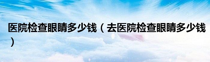 醫(yī)院檢查眼睛多少錢(qián)（去醫(yī)院檢查眼睛多少錢(qián)）