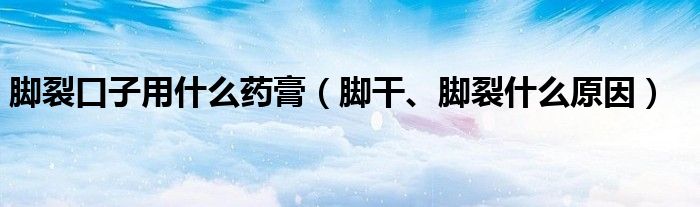 腳裂口子用什么藥膏（腳干、腳裂什么原因）