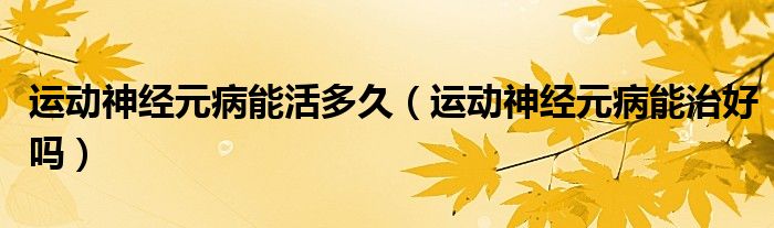 運動神經元病能活多久（運動神經元病能治好嗎）