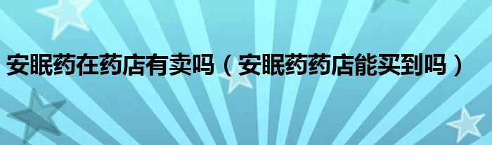安眠藥在藥店有賣(mài)嗎（安眠藥藥店能買(mǎi)到嗎）