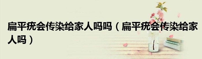 扁平疣會傳染給家人嗎嗎（扁平疣會傳染給家人嗎）
