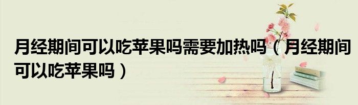 月經期間可以吃蘋果嗎需要加熱嗎（月經期間可以吃蘋果嗎）