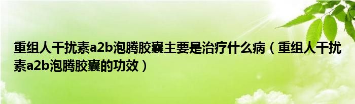 重組人干擾素a2b泡騰膠囊主要是治療什么?。ㄖ亟M人干擾素a2b泡騰膠囊的功效）