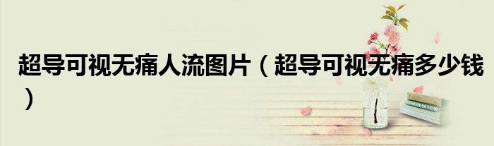 超導(dǎo)可視無(wú)痛人流圖片（超導(dǎo)可視無(wú)痛多少錢）