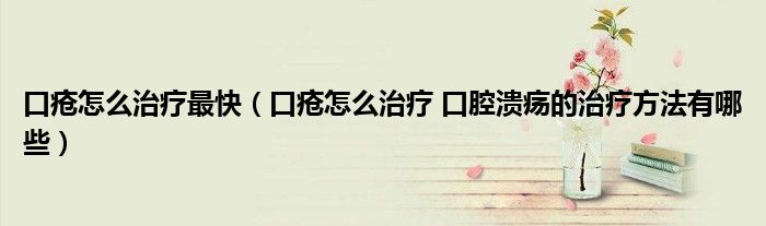 口瘡怎么治療最快（口瘡怎么治療 口腔潰瘍的治療方法有哪些）