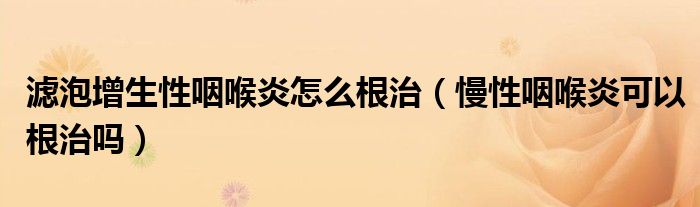 濾泡增生性咽喉炎怎么根治（慢性咽喉炎可以根治嗎）