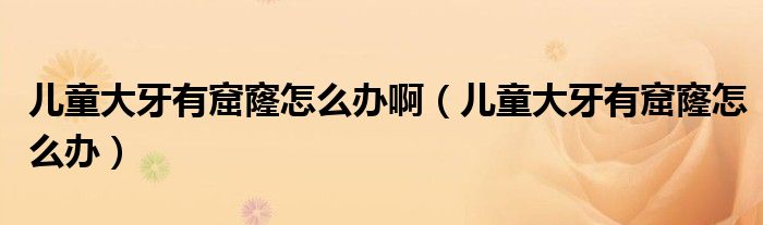 兒童大牙有窟窿怎么辦?。▋和笱烙锌吡趺崔k）