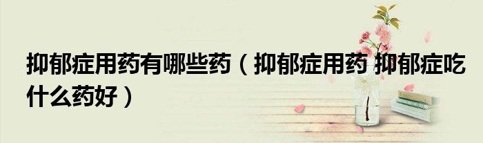 抑郁癥用藥有哪些藥（抑郁癥用藥 抑郁癥吃什么藥好）