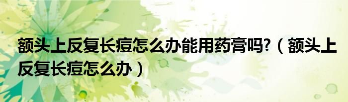 額頭上反復(fù)長痘怎么辦能用藥膏嗎?（額頭上反復(fù)長痘怎么辦）