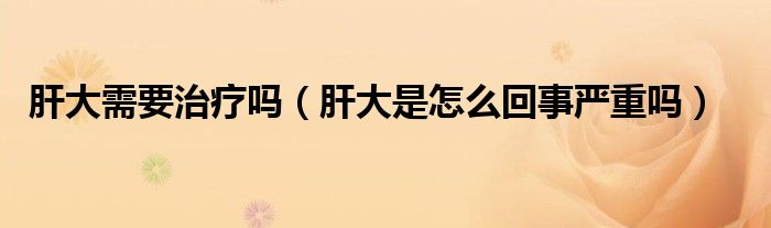 肝大需要治療嗎（肝大是怎么回事嚴(yán)重嗎）