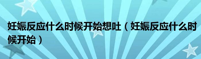 妊娠反應(yīng)什么時(shí)候開始想吐（妊娠反應(yīng)什么時(shí)候開始）