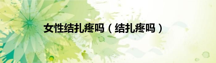 女性結(jié)扎疼嗎(結(jié)扎疼嗎)