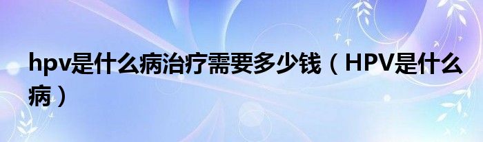 hpv是什么病治療需要多少錢(qián)（HPV是什么病）