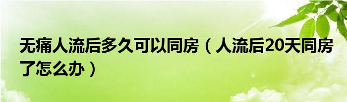 無(wú)痛人流后多久可以同房(人流后20天同房了怎么辦)