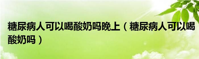 糖尿病人可以喝酸奶嗎晚上（糖尿病人可以喝酸奶嗎）