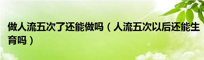 做人流五次了還能做嗎(人流五次以后還能生育嗎)