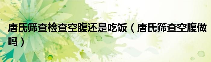 唐氏篩查檢查空腹還是吃飯(唐氏篩查空腹做嗎)