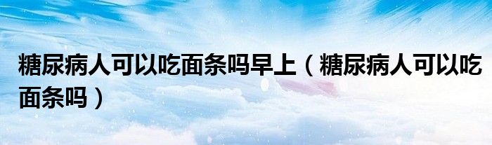 糖尿病人可以吃面條嗎早上(糖尿病人可以吃面條嗎)