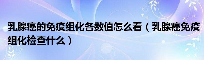 乳腺癌的免疫組化各數(shù)值怎么看(乳腺癌免疫組化檢查什么)