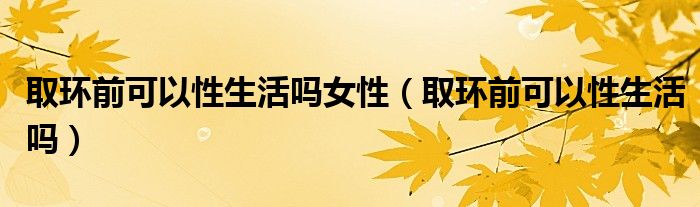 取環(huán)前可以性生活嗎女性(取環(huán)前可以性生活嗎)