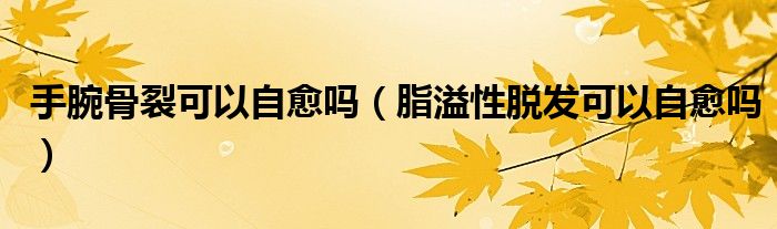 手腕骨裂可以自愈嗎(脂溢性脫發(fā)可以自愈嗎)