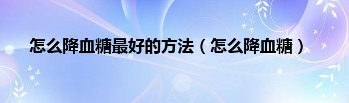 怎么降血糖最好的方法(怎么降血糖)