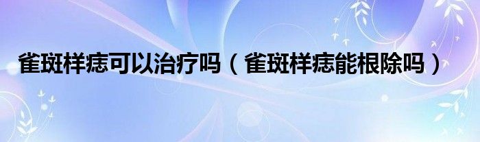 雀斑樣痣可以治療嗎（雀斑樣痣能根除嗎）