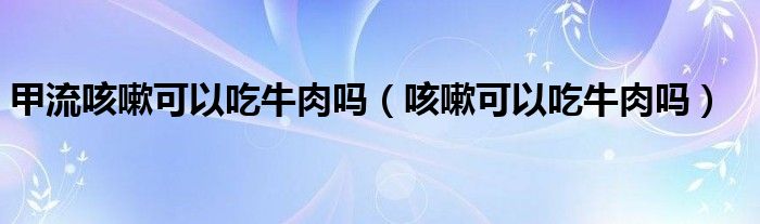 甲流咳嗽可以吃牛肉嗎（咳嗽可以吃牛肉嗎）
