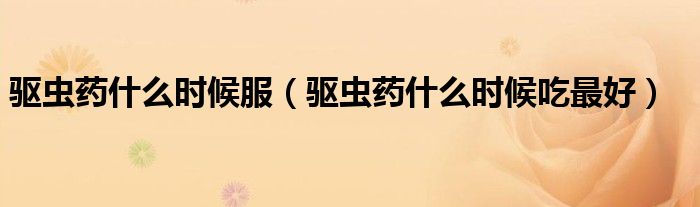 驅(qū)蟲藥什么時候服（驅(qū)蟲藥什么時候吃最好）