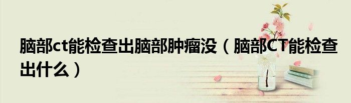 腦部ct能檢查出腦部腫瘤沒(腦部CT能檢查出什么)