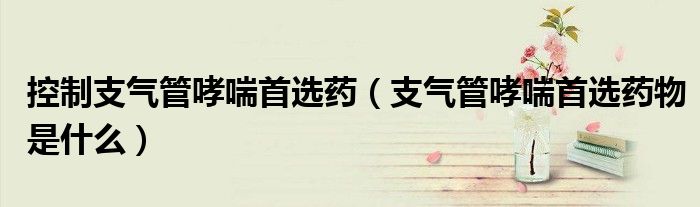控制支氣管哮喘首選藥(支氣管哮喘首選藥物是什么)
