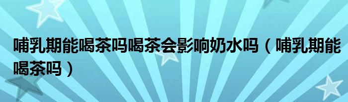 哺乳期能喝茶嗎喝茶會(huì)影響奶水嗎(哺乳期能喝茶嗎)