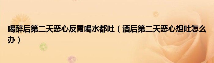 喝醉后第二天惡心反胃喝水都吐（酒后第二天惡心想吐怎么辦）