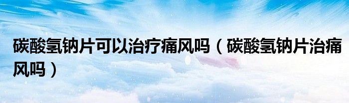 碳酸氫鈉片可以治療痛風嗎(碳酸氫鈉片治痛風嗎)