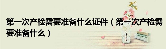 第一次產(chǎn)檢需要準(zhǔn)備什么證件(第一次產(chǎn)檢需要準(zhǔn)備什么)