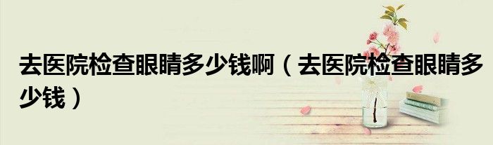 去醫(yī)院檢查眼睛多少錢?。ㄈメt(yī)院檢查眼睛多少錢）