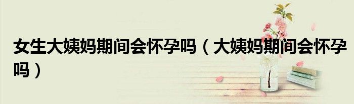 女生大姨媽期間會(huì)懷孕嗎(大姨媽期間會(huì)懷孕嗎)
